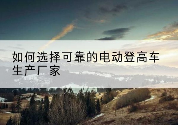 凌源电动登高车厂家-如何选择可靠的电动登高车生产厂家
