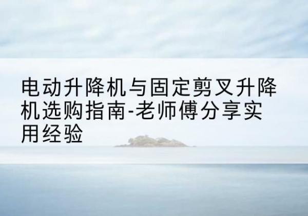 凌源电动升降机怎么选-电动升降机与固定剪叉升降机选购指南-老师傅分享实用经验