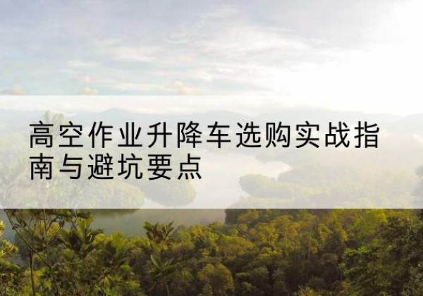 凌源升降车怎么选-高空作业升降车选购实战指南与避坑要点