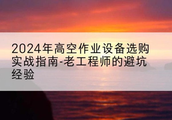 凌源高空作业升降机厂家推荐-2024年高空作业设备选购实战指南-老工程师的避坑经验