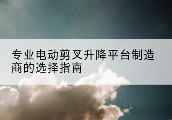 凌源电动剪叉升降平台厂家-专业电动剪叉升降平台制造商的选择指南